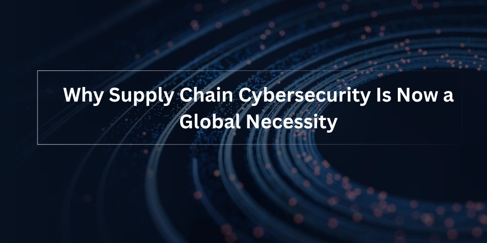 Why Supply Chain Cybersecurity Is Now a Global Necessity
